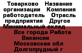 Товарково › Название организации ­ Компания-работодатель › Отрасль предприятия ­ Другое › Минимальный оклад ­ 9 000 - Все города Работа » Вакансии   . Московская обл.,Долгопрудный г.